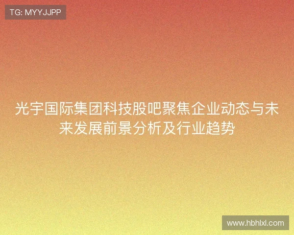 光宇国际集团科技股吧聚焦企业动态与未来发展前景分析及行业趋势 光宇国际集团科技股吧聚焦企业动态与未来发展前景分析及行业趋势